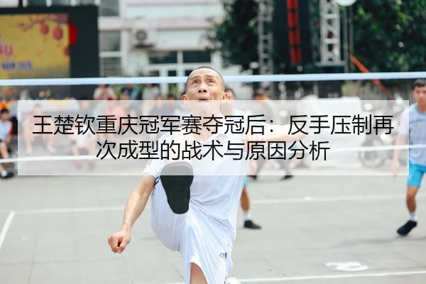 王楚钦重庆冠军赛夺冠后：反手压制再次成型的战术与原因分析