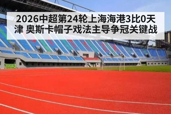 2026中超第24轮上海海港3比0天津 奥斯卡帽子戏法主导争冠关键战